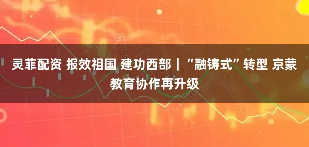 灵菲配资 报效祖国 建功西部｜“融铸式”转型 京蒙教育协作再升级