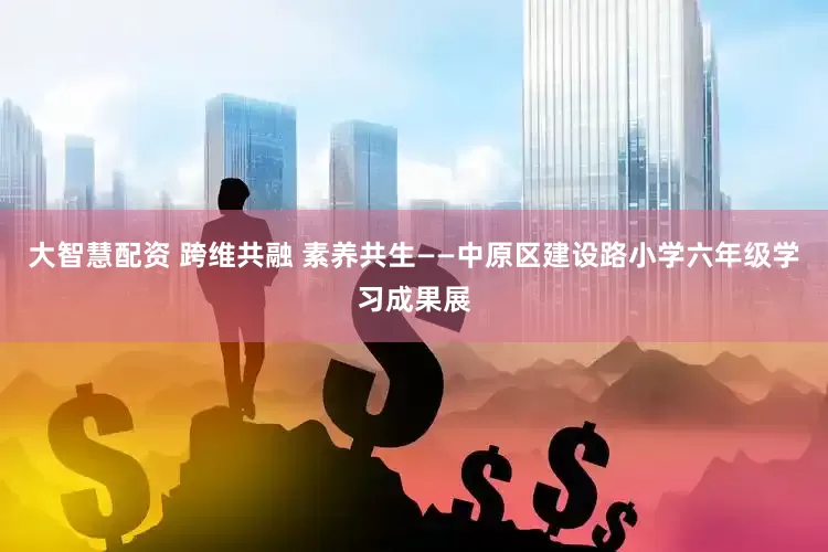 大智慧配资 跨维共融 素养共生——中原区建设路小学六年级学习成果展