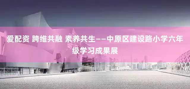 爱配资 跨维共融 素养共生——中原区建设路小学六年级学习成果展