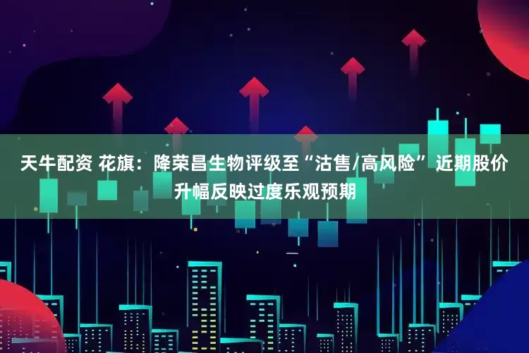 天牛配资 花旗：降荣昌生物评级至“沽售/高风险” 近期股价升幅反映过度乐观预期