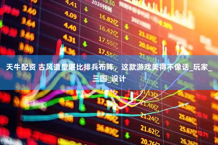 天牛配资 古风造型堪比排兵布阵，这款游戏美得不像话_玩家_三国_设计
