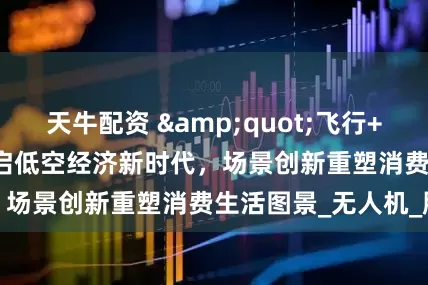 天牛配资 &quot;飞行+&quot;开启低空经济新时代，场景创新重塑消费生活图景_无人机_服务