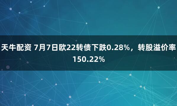 天牛配资 7月7日欧22转债下跌0.28%，转股溢价率150.22%