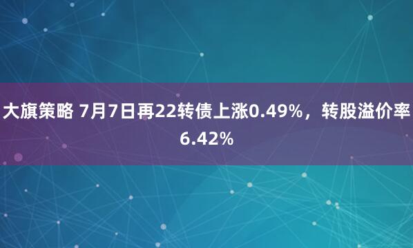 大旗策略 7月7日再22转债上涨0.49%，转股溢价率6.42%