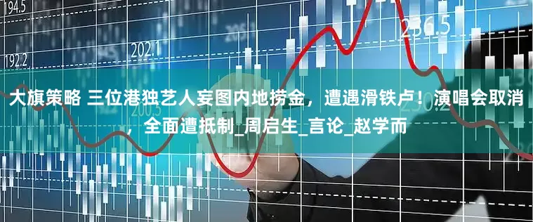 大旗策略 三位港独艺人妄图内地捞金，遭遇滑铁卢！演唱会取消，全面遭抵制_周启生_言论_赵学而