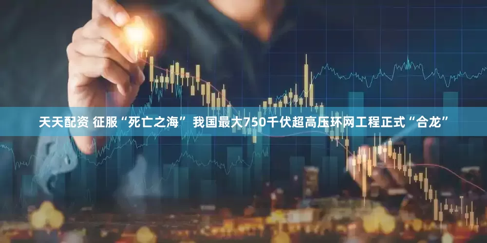 天天配资 征服“死亡之海” 我国最大750千伏超高压环网工程正式“合龙”