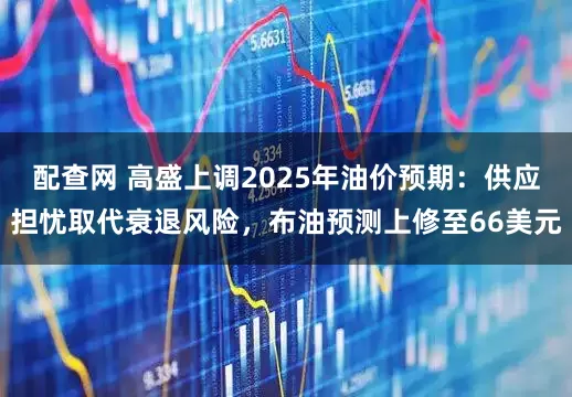 配查网 高盛上调2025年油价预期：供应担忧取代衰退风险，布油预测上修至66美元
