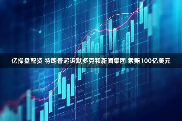 亿操盘配资 特朗普起诉默多克和新闻集团 索赔100亿美元