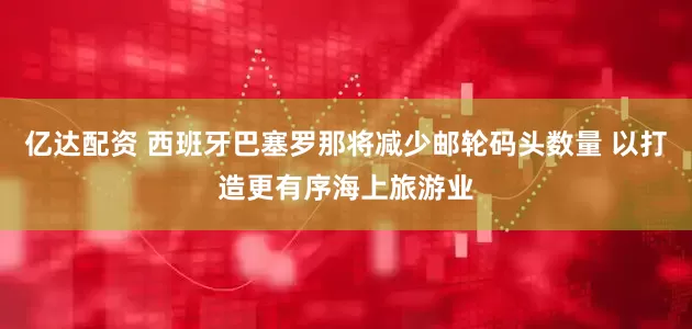 亿达配资 西班牙巴塞罗那将减少邮轮码头数量 以打造更有序海上旅游业