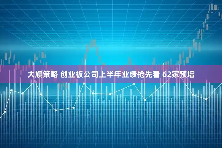大旗策略 创业板公司上半年业绩抢先看 62家预增