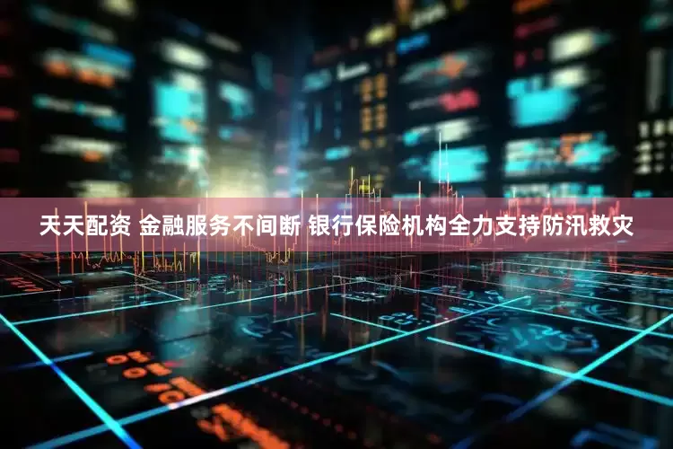 天天配资 金融服务不间断 银行保险机构全力支持防汛救灾