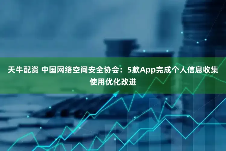 天牛配资 中国网络空间安全协会：5款App完成个人信息收集使用优化改进