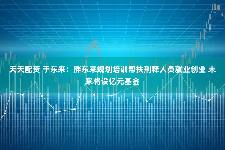 天天配资 于东来：胖东来规划培训帮扶刑释人员就业创业 未来将设亿元基金