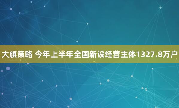 大旗策略 今年上半年全国新设经营主体1327.8万户