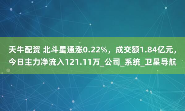 天牛配资 北斗星通涨0.22%，成交额1.84亿元，今日主力净流入121.11万_公司_系统_卫星导航