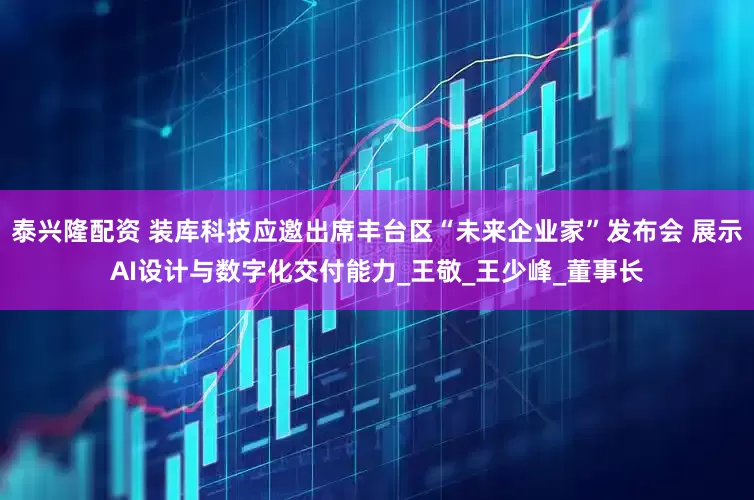 泰兴隆配资 装库科技应邀出席丰台区“未来企业家”发布会 展示AI设计与数字化交付能力_王敬_王少峰_董事长