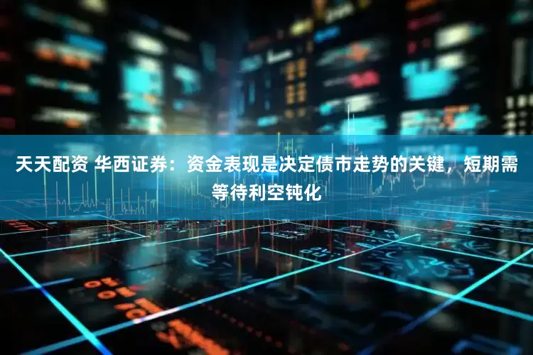 天天配资 华西证券：资金表现是决定债市走势的关键，短期需等待利空钝化