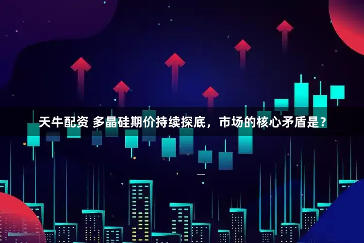 天牛配资 多晶硅期价持续探底,市场的核心矛盾是?