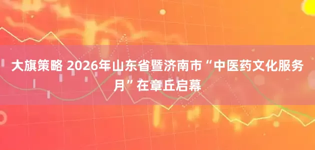 大旗策略 2026年山东省暨济南市“中医药文化服务月”在章丘启幕
